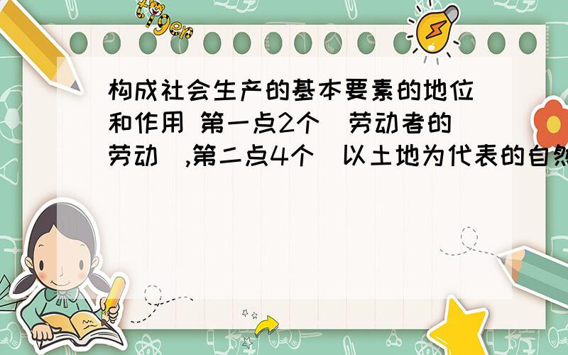 构成社会生产的基本要素的地位和作用 第一点2个（劳动者的劳动）,第二点4个（以土地为代表的自然资源）,第三点（资本,知道了）,第四点4个（经营管理）,第五点（科学技术）知道了注意