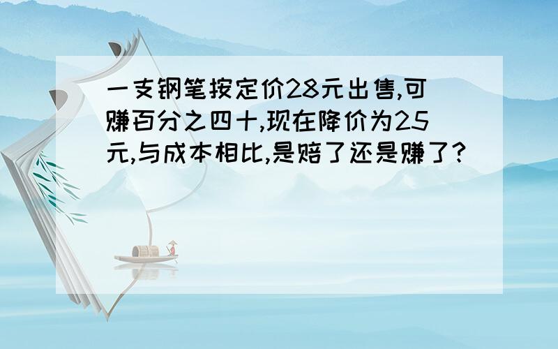 一支钢笔按定价28元出售,可赚百分之四十,现在降价为25元,与成本相比,是赔了还是赚了?