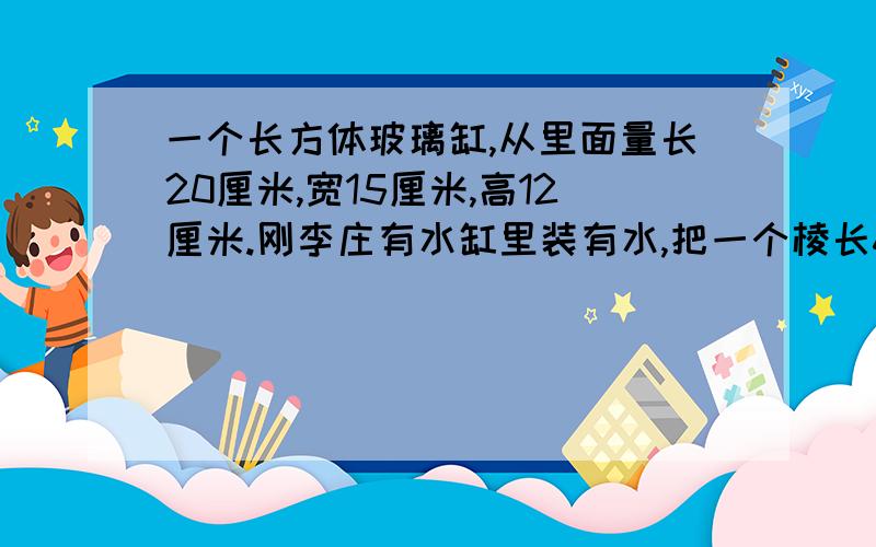 一个长方体玻璃缸,从里面量长20厘米,宽15厘米,高12厘米.刚李庄有水缸里装有水,把一个棱长6厘米的正方体石块放入水中完全浸没,水面将升高多少厘米?