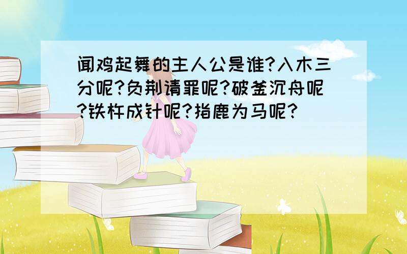 闻鸡起舞的主人公是谁?入木三分呢?负荆请罪呢?破釜沉舟呢?铁杵成针呢?指鹿为马呢?