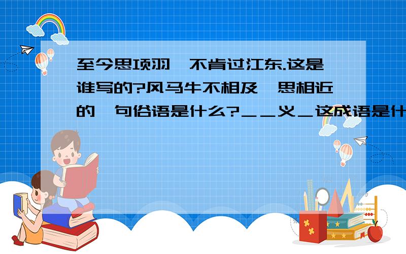 至今思项羽,不肯过江东.这是谁写的?风马牛不相及一思相近的一句俗语是什么?＿＿义＿这成语是什么?帮帮我!