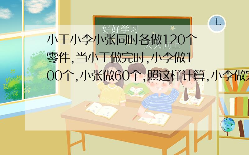 小王小李小张同时各做120个零件,当小王做完时,小李做100个,小张做60个,照这样计算,小李做完时,小张还差多少个没做?