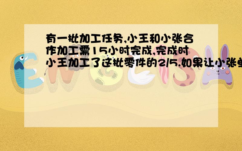 有一批加工任务,小王和小张合作加工需15小时完成,完成时小王加工了这批零件的2/5.如果让小张单独加工,需几小时?要算式