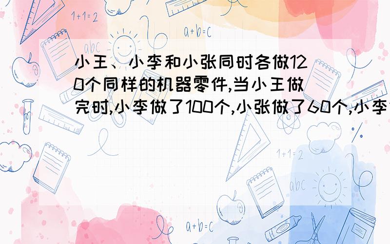 小王、小李和小张同时各做120个同样的机器零件,当小王做完时,小李做了100个,小张做了60个,小李做完小张