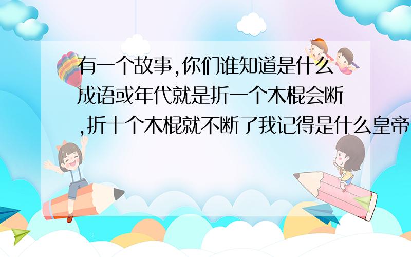 有一个故事,你们谁知道是什么成语或年代就是折一个木棍会断,折十个木棍就不断了我记得是什么皇帝,好像是齐国,但是就是不知道在什么地方找啊!这个故事有成语吗?但是我想知道哪个故事