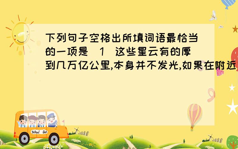 下列句子空格出所填词语最恰当的一项是(1)这些星云有的厚到几万亿公里,本身并不发光,如果在附近有恒星,它就反射出_______,叫亮星云.(2)忽然发出夺目的光亮,射得人民眼睛发痛,同时,附近的