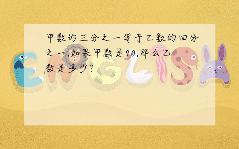 甲数的三分之一等于乙数的四分之一,如果甲数是90,那么乙数是多少?