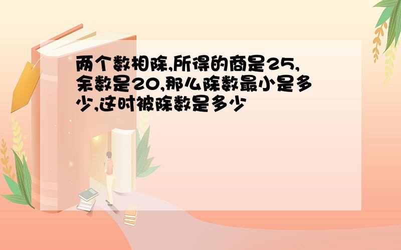 两个数相除,所得的商是25,余数是20,那么除数最小是多少,这时被除数是多少