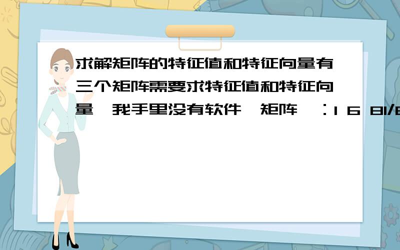 求解矩阵的特征值和特征向量有三个矩阵需要求特征值和特征向量,我手里没有软件,矩阵一：1 6 81/6 1 41/8 1/4 1矩阵二：1 5 81/5 1 61/8 1/6 1矩阵三：1 8 91/8 1 51/9 1/5 1