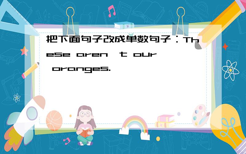 把下面句子改成单数句子：These aren't our oranges.