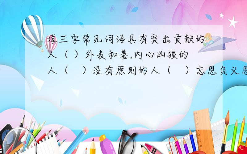 填三字常见词语具有突出贡献的人（ ）外表和善,内心凶狠的人（　）没有原则的人（　）忘恩负义恩将仇报的人（　）专偷东西的人（　）没有骨气的人（　）对某门知识不懂的人（　）