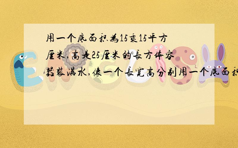 用一个底面积为15乘15平方厘米,高是25厘米的长方体容器装满水,像一个长宽高分别用一个底面积为15乘15平方厘米，高是25厘米的长方体容器装满水，像一个长宽高分别为20厘米，15厘米，12厘