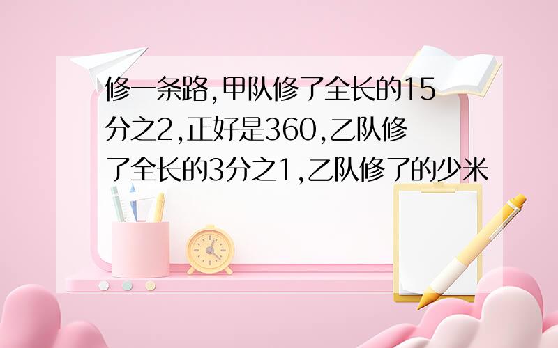 修一条路,甲队修了全长的15分之2,正好是360,乙队修了全长的3分之1,乙队修了的少米