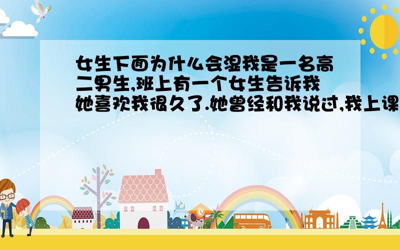 女生下面为什么会湿我是一名高二男生,班上有一个女生告诉我她喜欢我很久了.她曾经和我说过,我上课和英语外教说英语的样子很帅,我打球的姿势也让她窒息什么的…当然她也不会是那些很