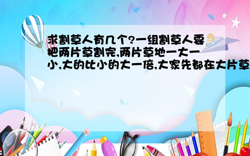 求割草人有几个?一组割草人要把两片草割完,两片草地一大一小,大的比小的大一倍,大家先都在大片草地上割半天,午后分成两组,一半人继续在大片草地上割,到下午收工时恰好割完；另一半人
