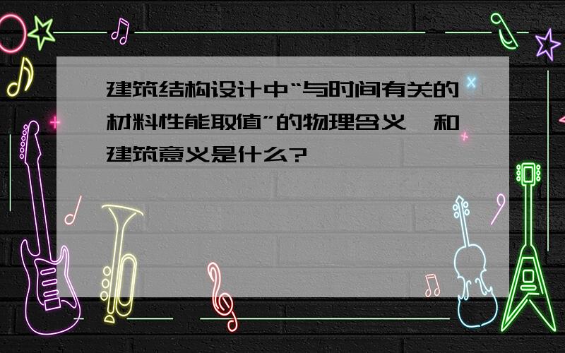 建筑结构设计中“与时间有关的材料性能取值”的物理含义、和建筑意义是什么?