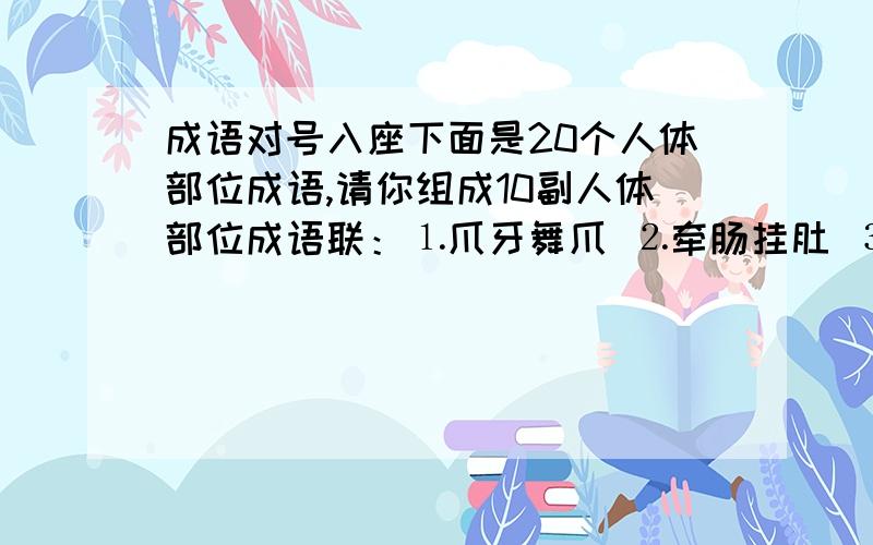 成语对号入座下面是20个人体部位成语,请你组成10副人体部位成语联：⒈爪牙舞爪 ⒉牵肠挂肚 ⒊耳濡目染 ⒋赏心悦目 ⒌焦头烂额⒍赤手空拳 ⒎唇齿相依 ⒏面目全非 ⒐唇亡齿寒 ⒑搔头抓耳