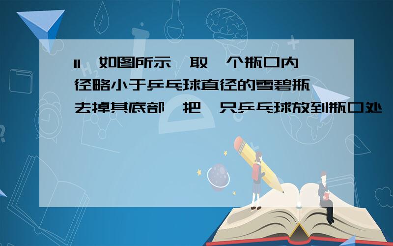 11、如图所示,取一个瓶口内径略小于乒乓球直径的雪碧瓶,去掉其底部,把一只乒乓球放到瓶口处,然后向瓶里注水,会发现水从瓶口流出,乒乓球不上浮.若用手指堵住瓶口,不久就可观察到乒乓球