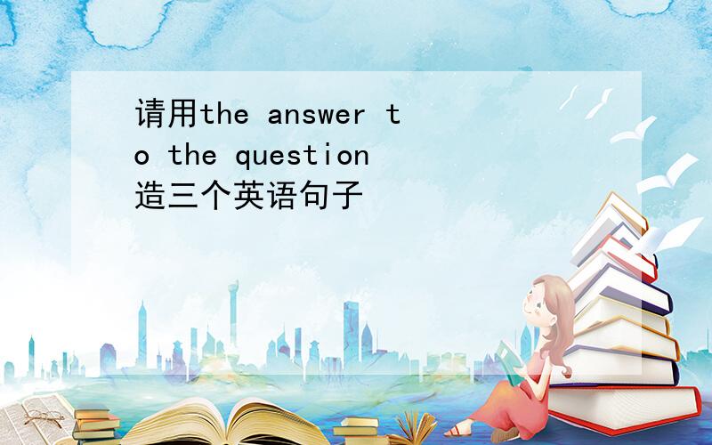 请用the answer to the question造三个英语句子