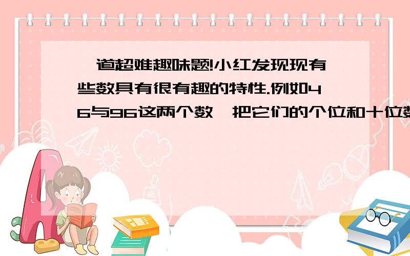 一道超难趣味题!小红发现现有些数具有很有趣的特性.例如46与96这两个数,把它们的个位和十位数字交换后,乘积仍然不变.46*96=4416 64*69=4416 请你找一找,还有没有别的一对两位数,也有这样的特