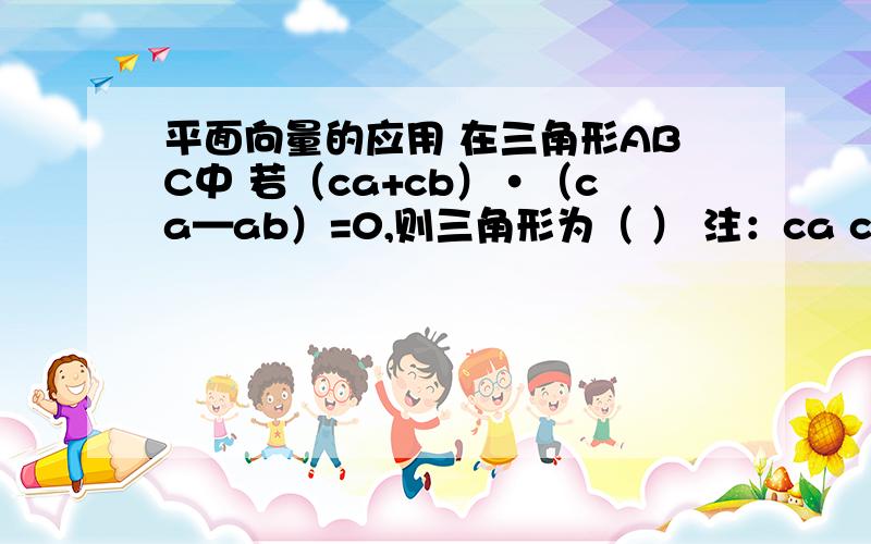 平面向量的应用 在三角形ABC中 若（ca+cb）·（ca—ab）=0,则三角形为（ ） 注：ca cb ca ab 均为向量A 正三角形 B 直角三角形 C 等腰三角形