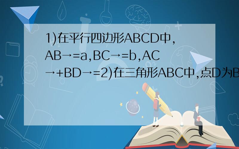 1)在平行四边形ABCD中,AB→=a,BC→=b,AC→+BD→=2)在三角形ABC中,点D为BC的中点,则3AB→+2BC→+CA→=3)在正方形ABCD中,点O为正方形的中心,已知AB→=a,AD→=b,OA→=c,则OC→=