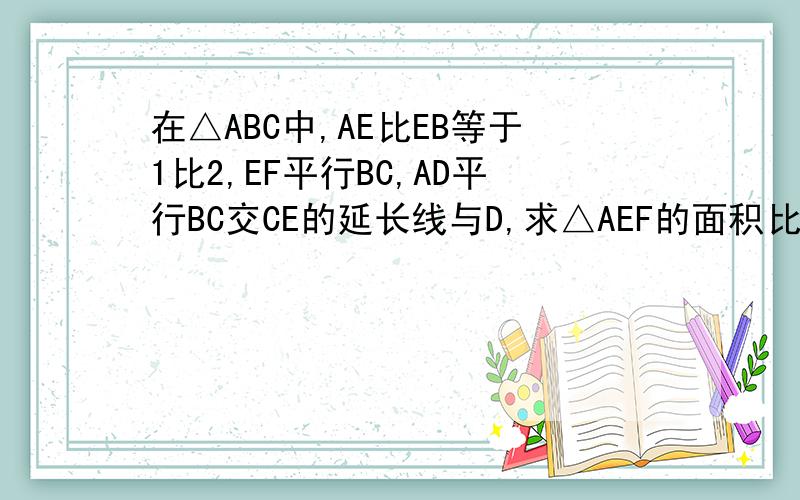 在△ABC中,AE比EB等于1比2,EF平行BC,AD平行BC交CE的延长线与D,求△AEF的面积比△BCE的面积