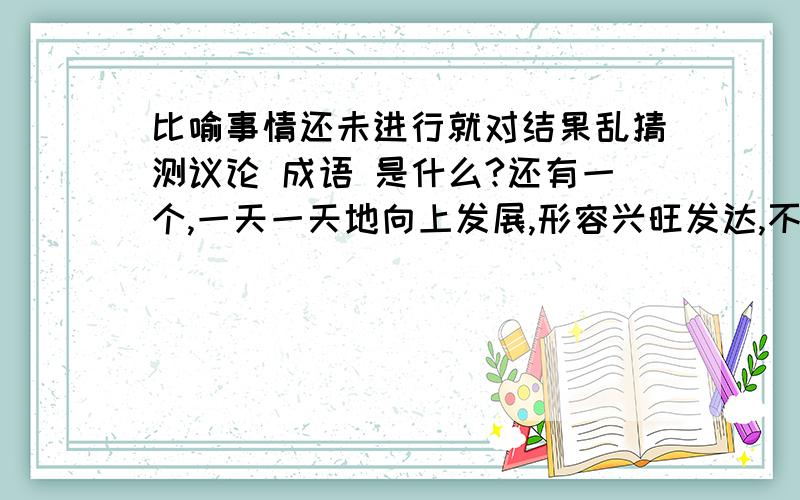 比喻事情还未进行就对结果乱猜测议论 成语 是什么?还有一个,一天一天地向上发展,形容兴旺发达,不断向上.