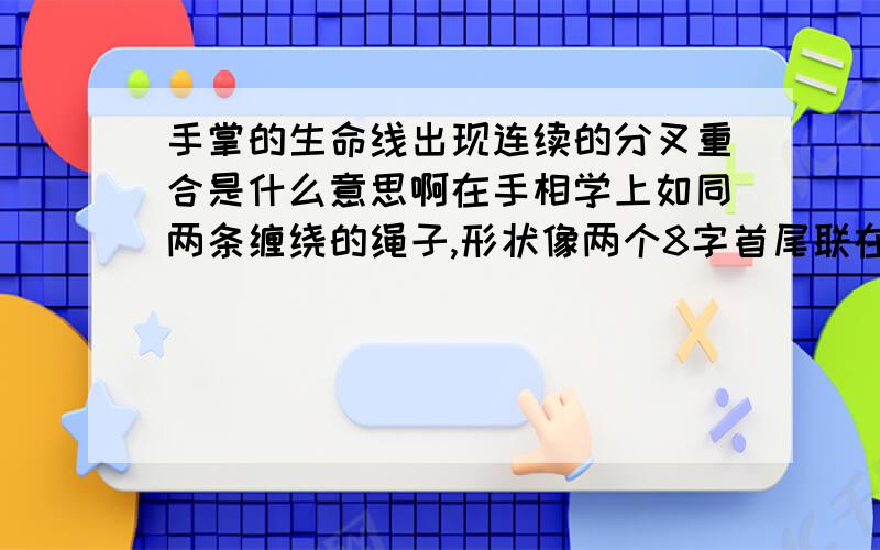 手掌的生命线出现连续的分叉重合是什么意思啊在手相学上如同两条缠绕的绳子,形状像两个8字首尾联在一起.有人说这是八卦纹.另外在食指和中指中间引出两条八字门帘似的线叫什么线啊