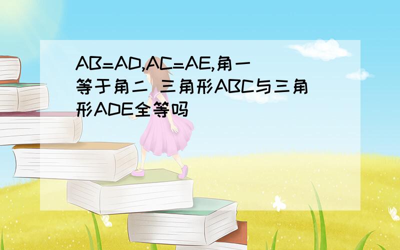 AB=AD,AC=AE,角一等于角二 三角形ABC与三角形ADE全等吗