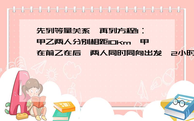 先列等量关系,再列方程!1：甲乙两人分别相距10km,甲在前乙在后,两人同时同向出发,2小时后追上甲,甲每小时行8km,乙每小时行几千米?2：两辆汽车相距1500m,甲车在乙车前面,甲车每分钟行610m,乙