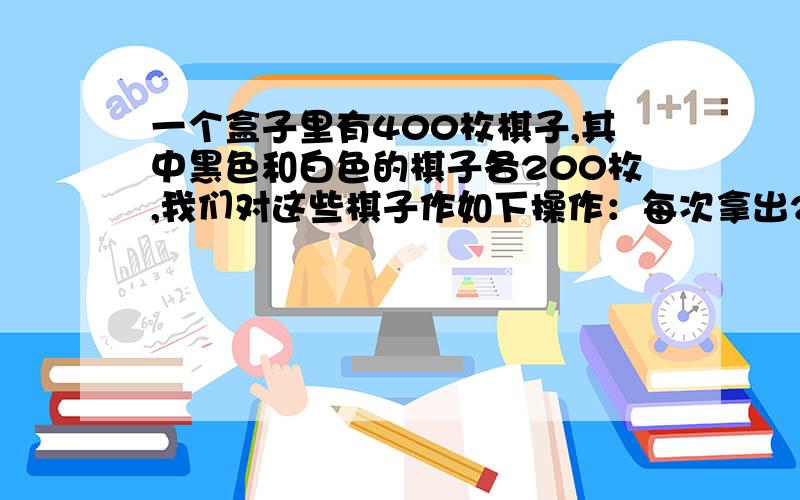 一个盒子里有400枚棋子,其中黑色和白色的棋子各200枚,我们对这些棋子作如下操作：每次拿出2枚棋子,如果颜色相同,就补1枚黑色棋子回去,如果颜色不同,就补1枚白色棋子回去.这样的操作,实