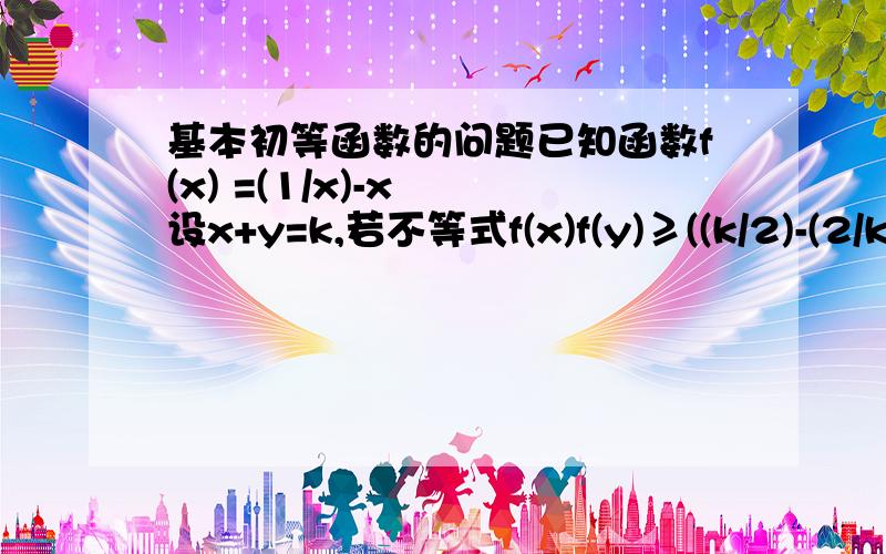 基本初等函数的问题已知函数f(x) =(1/x)-x  设x+y=k,若不等式f(x)f(y)≥((k/2)-(2/k))^2对一切x,y∈(0,k)恒成立,求实数k的范围