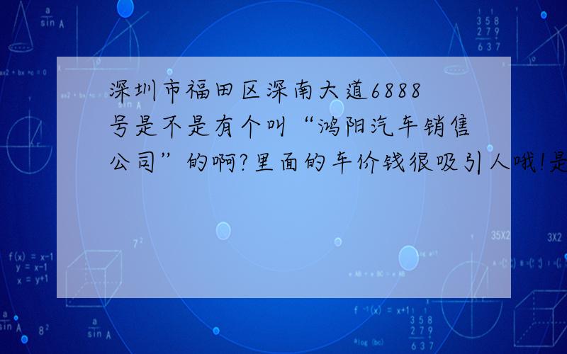 深圳市福田区深南大道6888号是不是有个叫“鸿阳汽车销售公司”的啊?里面的车价钱很吸引人哦!是不是真的啊,