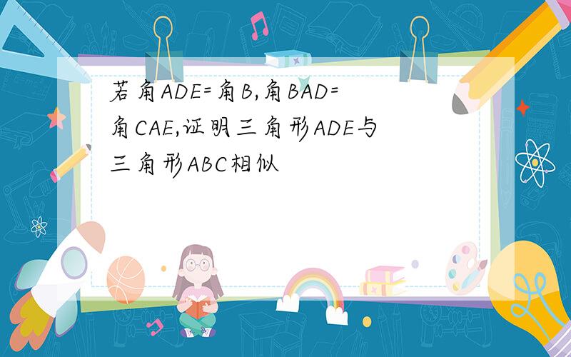 若角ADE=角B,角BAD=角CAE,证明三角形ADE与三角形ABC相似