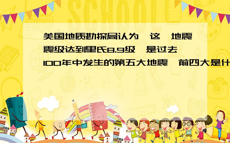 美国地质勘探局认为,这一地震震级达到里氏8.9级,是过去100年中发生的第五大地震,前四大是什么最好前十都说一说