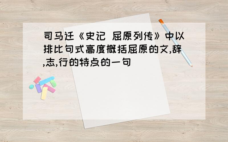 司马迁《史记 屈原列传》中以排比句式高度概括屈原的文,辞,志,行的特点的一句