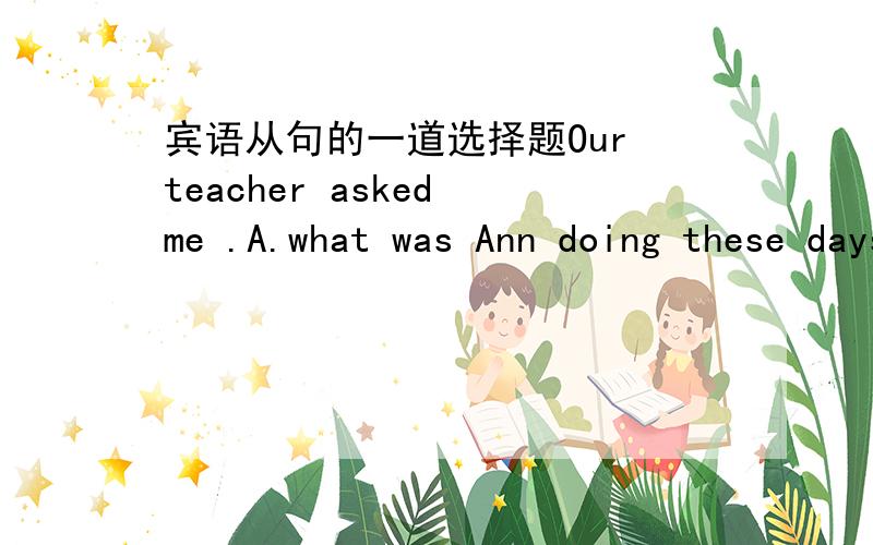 宾语从句的一道选择题Our teacher asked me .A.what was Ann doing these daysB.why Peter didn't come to school the day before yesterdayC.when will the dolphin show beginD.how long did I spend on my homework选B,翻译一下,再讲一下为什