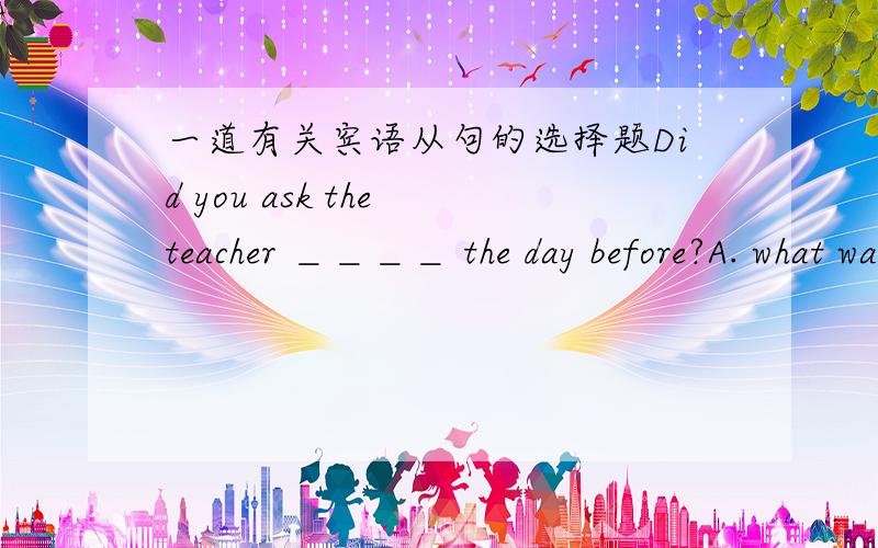 一道有关宾语从句的选择题Did you ask the teacher ＿＿＿＿ the day before?A. what was happended to herB. what she had happenedC. what she happenedD. what had happended to her请说明理由.