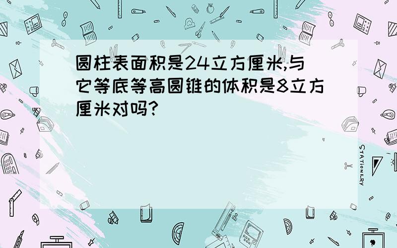 圆柱表面积是24立方厘米,与它等底等高圆锥的体积是8立方厘米对吗?