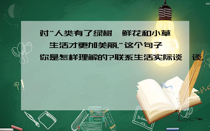 对“人类有了绿树、鲜花和小草,生活才更加美丽.”这个句子你是怎样理解的?联系生活实际谈一谈.