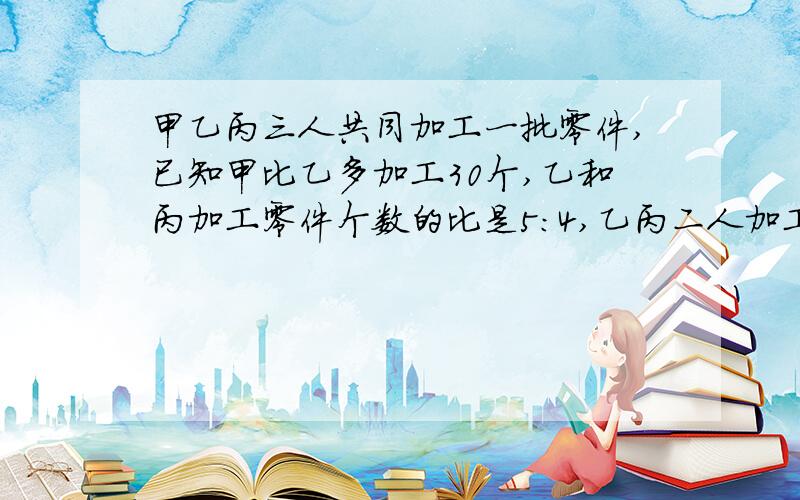 甲乙丙三人共同加工一批零件,已知甲比乙多加工30个,乙和丙加工零件个数的比是5：4,乙丙二人加工零件总数与甲加工零件总数的比是6：5,三人各加工零件多少个?(用方程解）