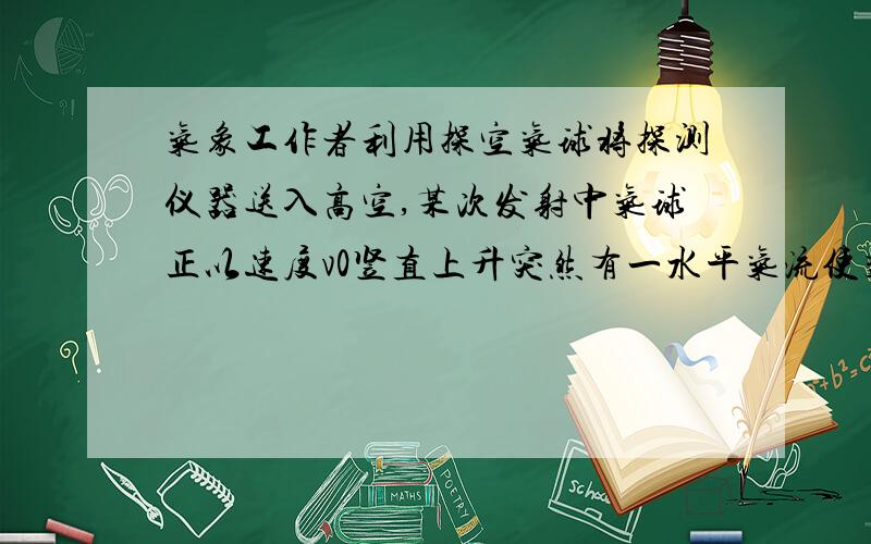 气象工作者利用探空气球将探测仪器送入高空,某次发射中气球正以速度v0竖直上升突然有一水平气流使气球获得一恒定加速度a,经过时间t,有关气球的运动下列结论正确的是A t时间内气球的位