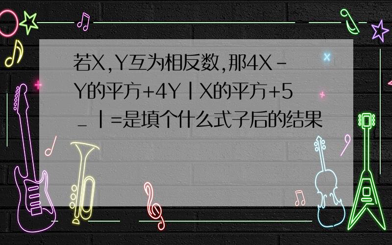 若X,Y互为相反数,那4X-Y的平方+4Y｜X的平方+5＿｜=是填个什么式子后的结果