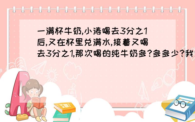 一满杯牛奶,小涛喝去3分之1后,又在杯里兑满水,接着又喝去3分之1,那次喝的纯牛奶多?多多少?我太笨了