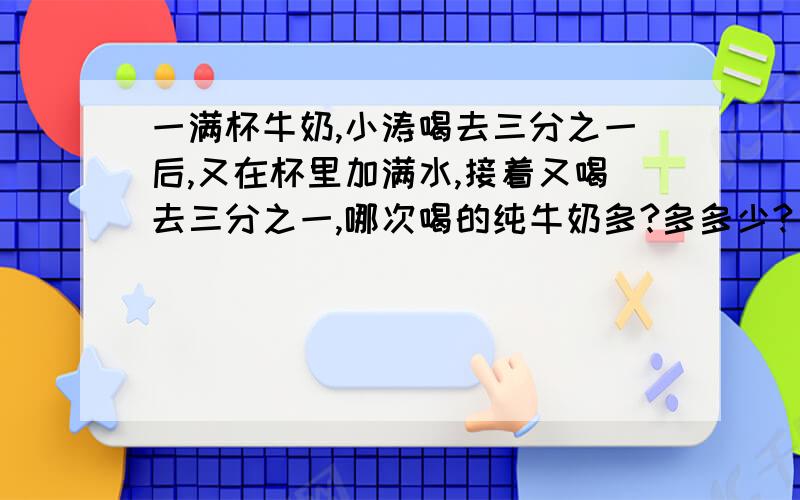 一满杯牛奶,小涛喝去三分之一后,又在杯里加满水,接着又喝去三分之一,哪次喝的纯牛奶多?多多少?