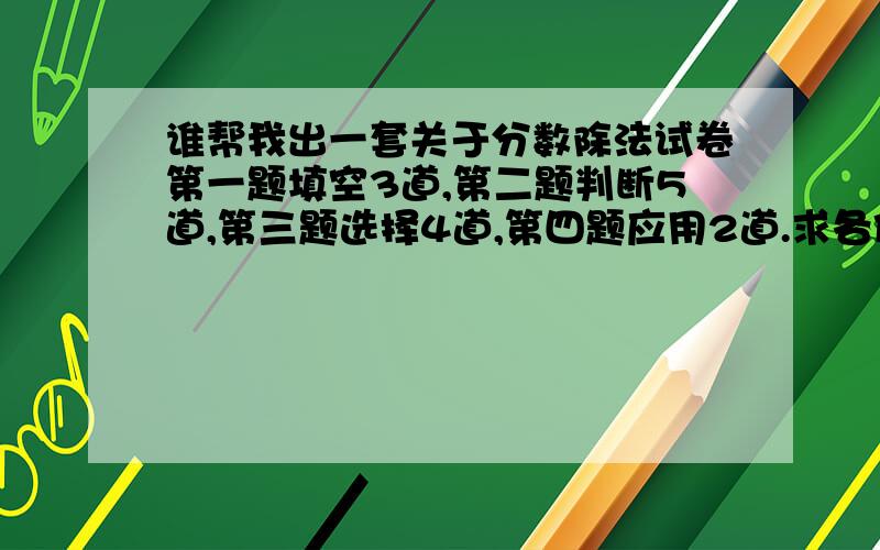 谁帮我出一套关于分数除法试卷第一题填空3道,第二题判断5道,第三题选择4道,第四题应用2道.求各位费费脑子,不要说什么百度上抄,自己编