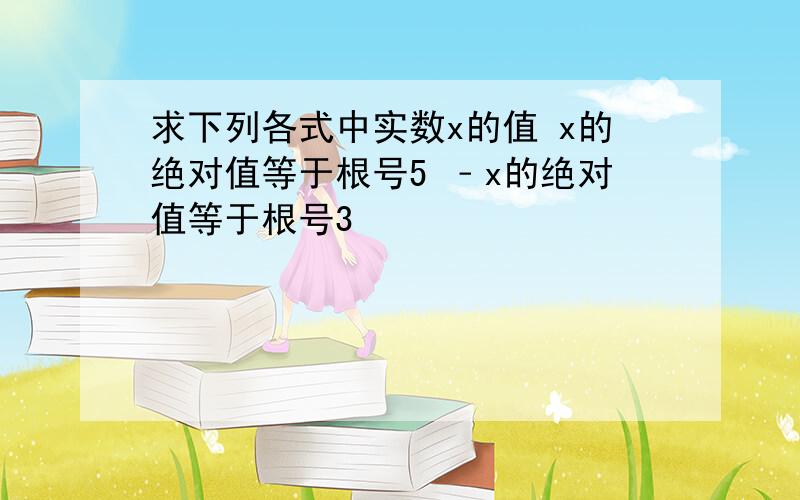 求下列各式中实数x的值 x的绝对值等于根号5 ﹣x的绝对值等于根号3