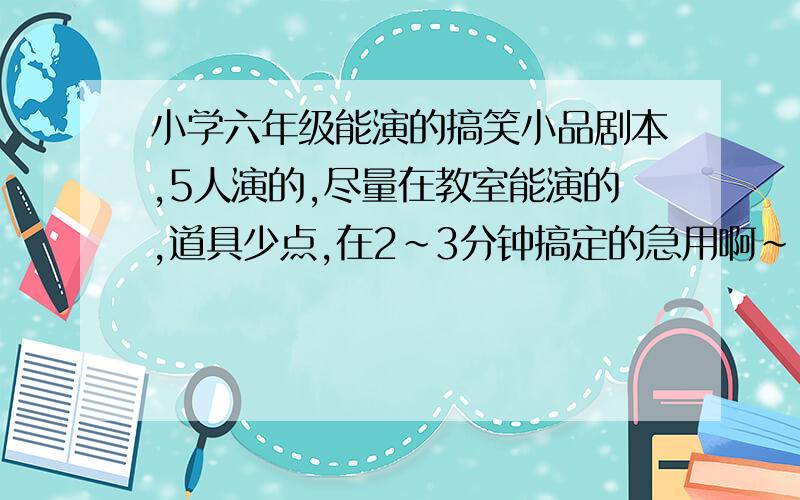 小学六年级能演的搞笑小品剧本,5人演的,尽量在教室能演的,道具少点,在2~3分钟搞定的急用啊~~~~~~~~~~~~~~~~~~~~~~~~~~~~~~~~~~~~~~~~~~~~~~~~~~~~~~