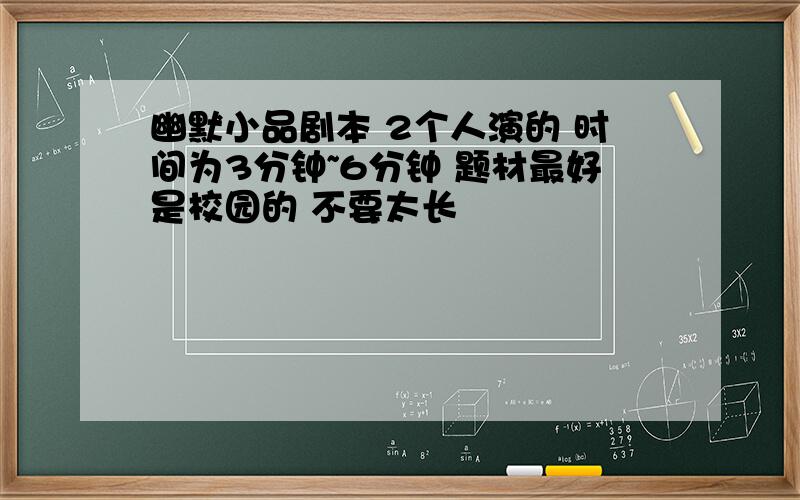 幽默小品剧本 2个人演的 时间为3分钟~6分钟 题材最好是校园的 不要太长